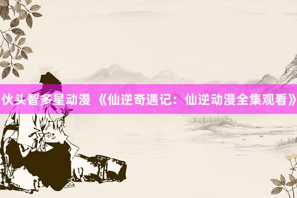伙头智多星动漫 《仙逆奇遇记：仙逆动漫全集观看》